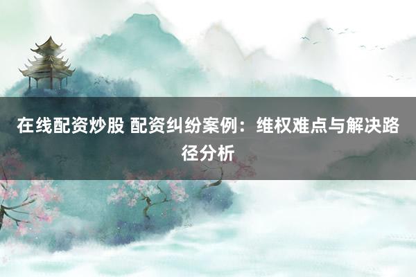 在线配资炒股 配资纠纷案例：维权难点与解决路径分析