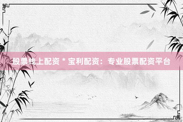 股票线上配资 * 宝利配资：专业股票配资平台