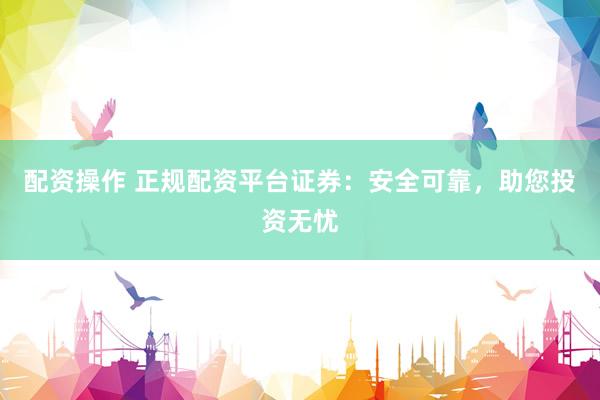 配资操作 正规配资平台证券：安全可靠，助您投资无忧