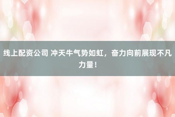 线上配资公司 冲天牛气势如虹，奋力向前展现不凡力量！