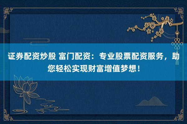 证券配资炒股 富门配资：专业股票配资服务，助您轻松实现财富增值梦想！