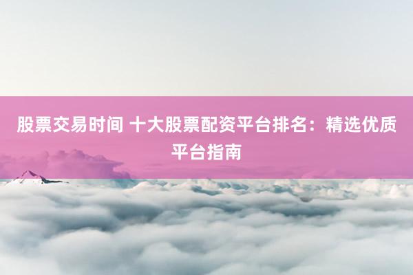 股票交易时间 十大股票配资平台排名：精选优质平台指南