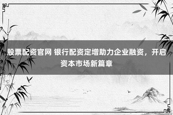 股票配资官网 银行配资定增助力企业融资，开启资本市场新篇章