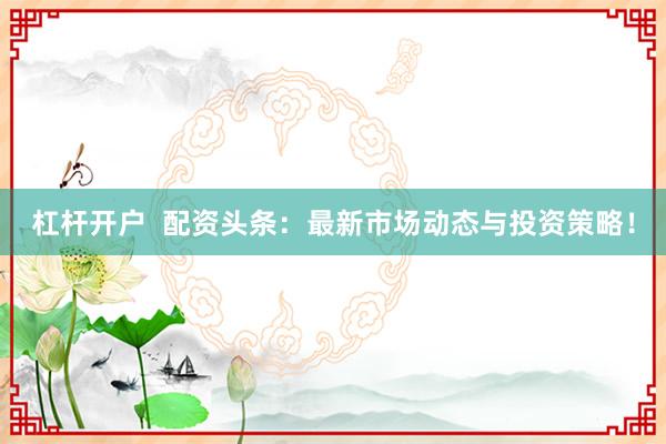 杠杆开户  配资头条：最新市场动态与投资策略！