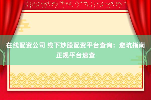 在线配资公司 线下炒股配资平台查询：避坑指南正规平台速查