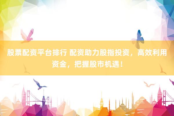 股票配资平台排行 配资助力股指投资，高效利用资金，把握股市机遇！