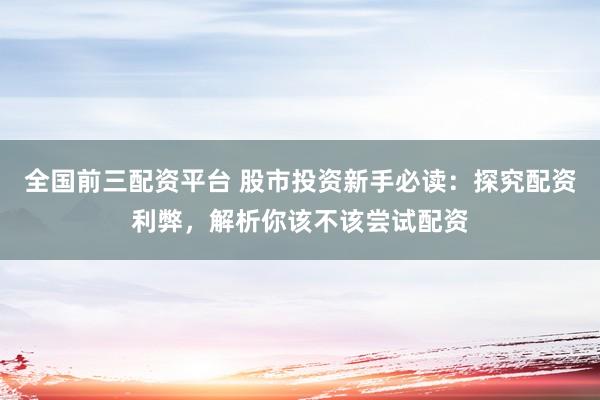 全国前三配资平台 股市投资新手必读：探究配资利弊，解析你该不该尝试配资
